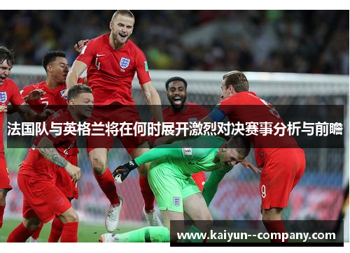 法国队与英格兰将在何时展开激烈对决赛事分析与前瞻