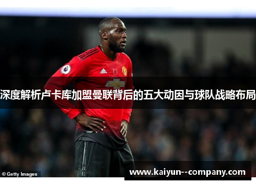 深度解析卢卡库加盟曼联背后的五大动因与球队战略布局 深度解析卢卡库加盟曼联背后的五大动因与球队战略布局