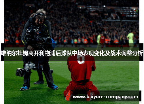 维纳尔杜姆离开利物浦后球队中场表现变化及战术调整分析 维纳尔杜姆离开利物浦后球队中场表现变化及战术调整分析