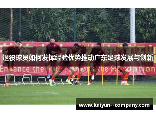 退役球员如何发挥经验优势推动广东足球发展与创新 退役球员如何发挥经验优势推动广东足球发展与创新