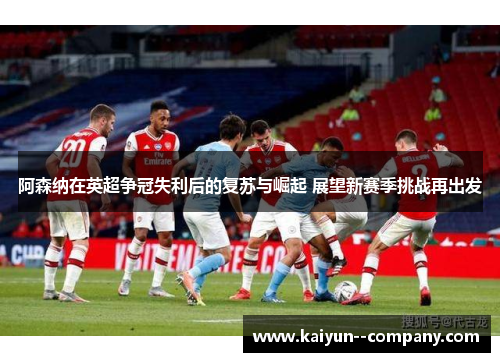 阿森纳在英超争冠失利后的复苏与崛起 展望新赛季挑战再出发 阿森纳在英超争冠失利后的复苏与崛起 展望新赛季挑战再出发