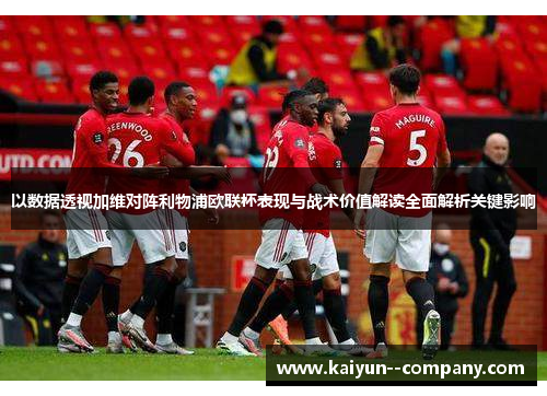 以数据透视加维对阵利物浦欧联杯表现与战术价值解读全面解析关键影响