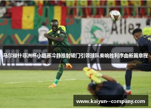 马尔穆什非洲杯小组赛冷静推射破门引领球队奏响胜利序曲新篇章程