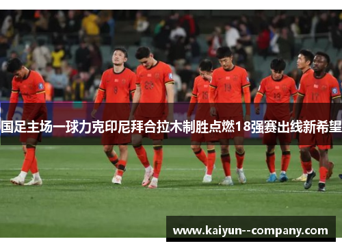 国足主场一球力克印尼拜合拉木制胜点燃18强赛出线新希望 国足主场一球力克印尼拜合拉木制胜点燃18强赛出线新希望