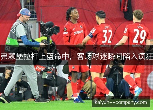 弗赖堡拉杆上篮命中，客场球迷瞬间陷入疯狂
